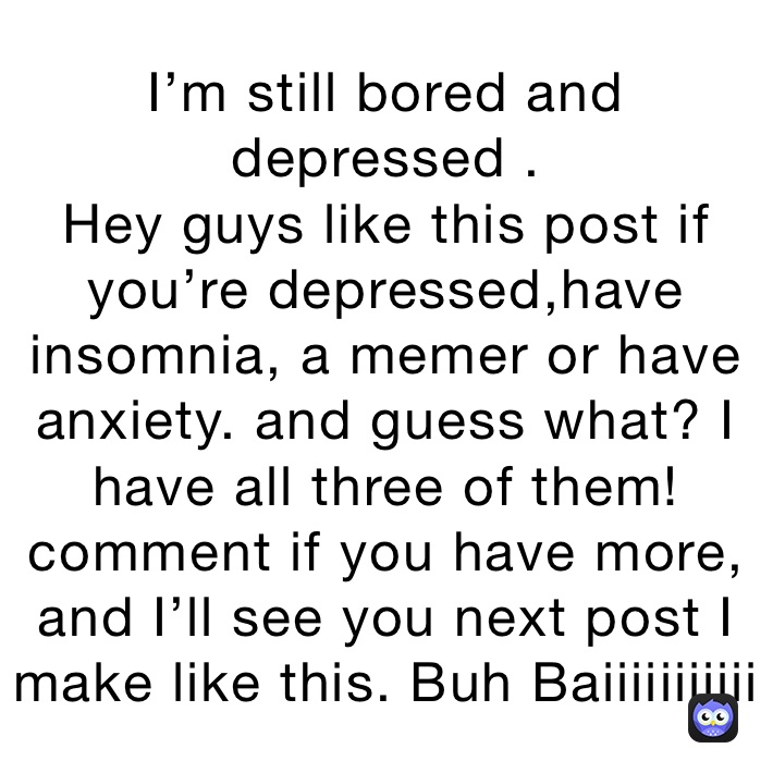 I’m still bored and depressed .
Hey guys like this post if you’re depressed,have insomnia, a memer or have anxiety. and guess what? I have all three of them! comment if you have more, and I’ll see you next post I make like this. Buh Baiiiiiiiiiii