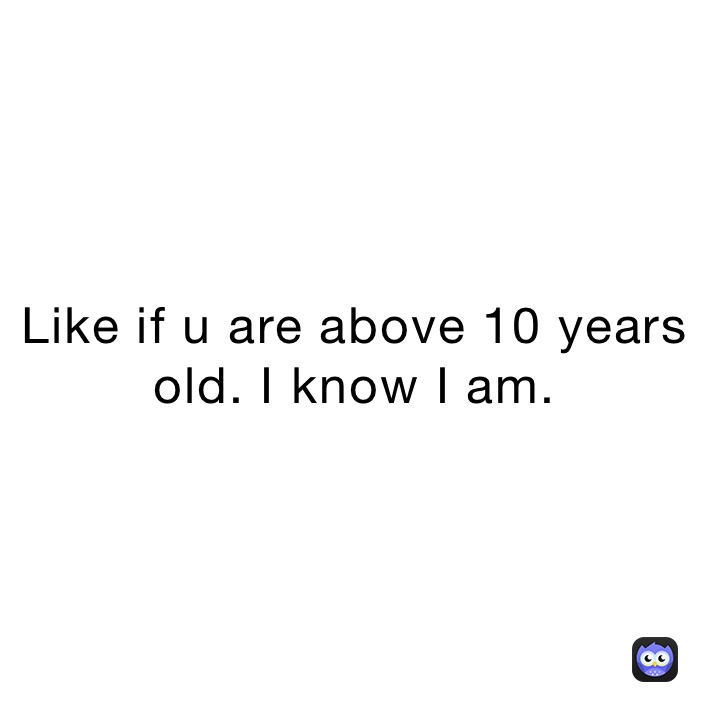 Like if u are above 10 years old. I know I am.