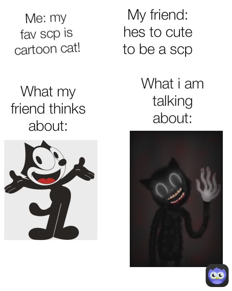 My friend: hes to cute to be a scp Me: my fav scp is cartoon cat! What my friend thinks about: What i am talking about: