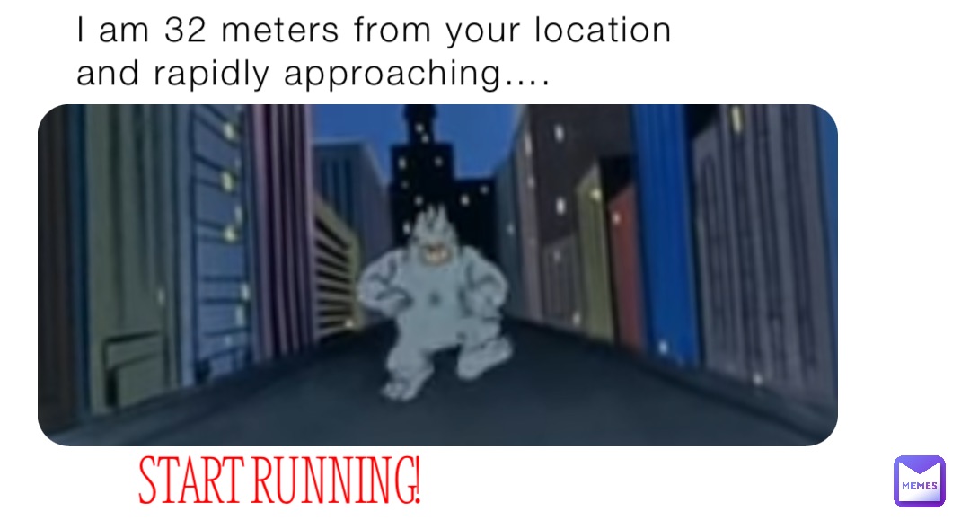 I am 32 meters from your location and rapidly approaching…. START RUNNING!
