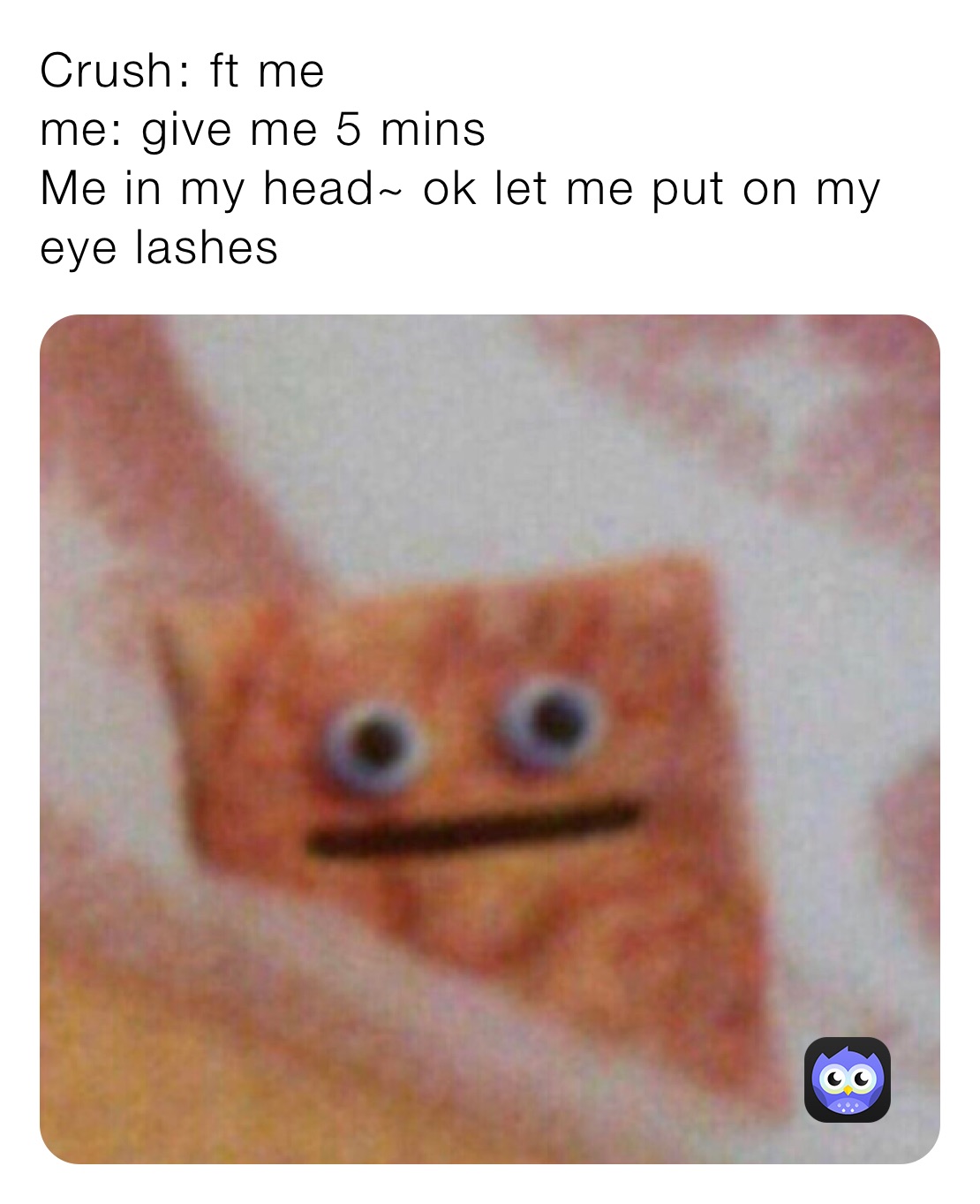Crush￼: ft me
me: give me 5 mins 
Me in my head~ ok let me put on my eye lashes 
