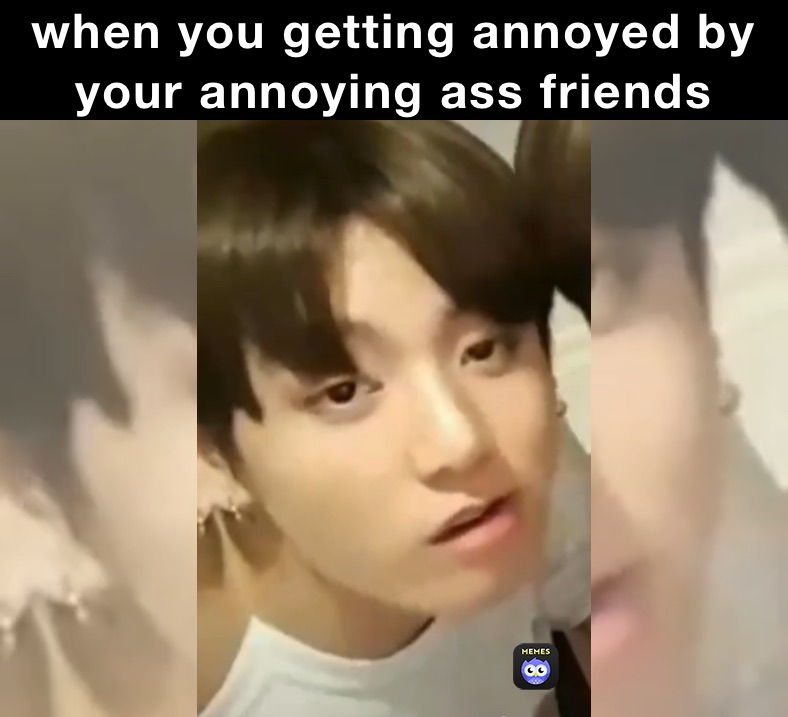 when you getting annoyed by your annoying ass friends 