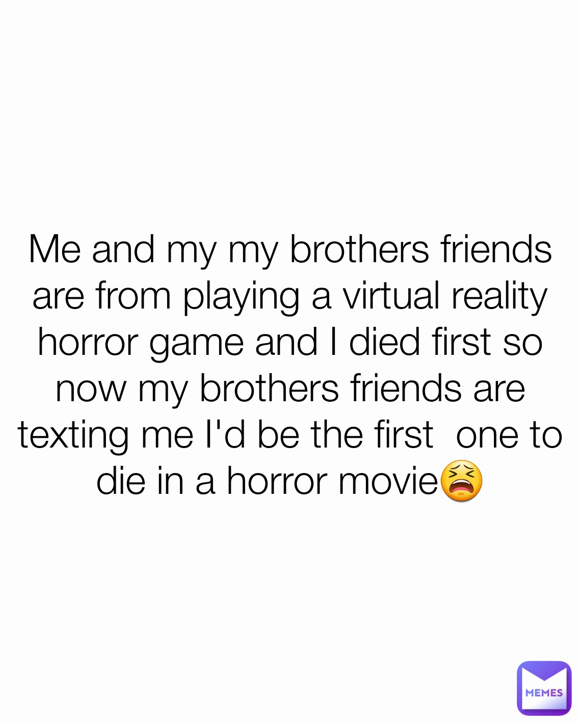 Me and my my brothers friends are from playing a virtual reality horror game and I died first so now my brothers friends are texting me I'd be the first  one to die in a horror movie😫