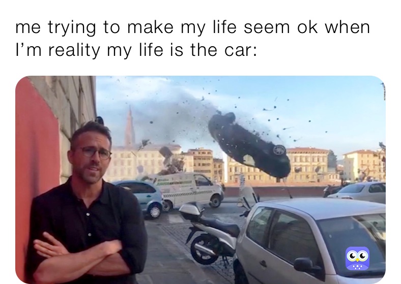 me trying to make my life seem ok when I’m reality my life is the car: