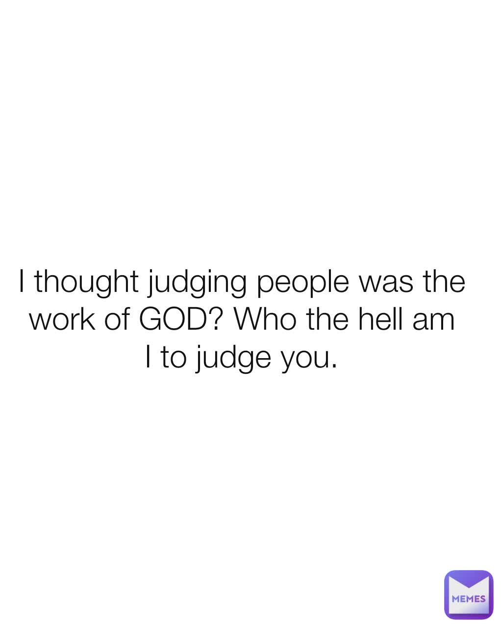 I thought judging people was the work of GOD? Who the hell am I to judge you.