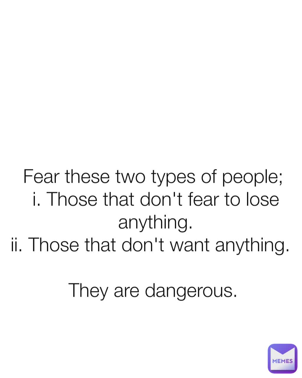 Fear these two types of people; 
i. Those that don't fear to lose anything.
ii. Those that don't want anything.  

They are dangerous. 