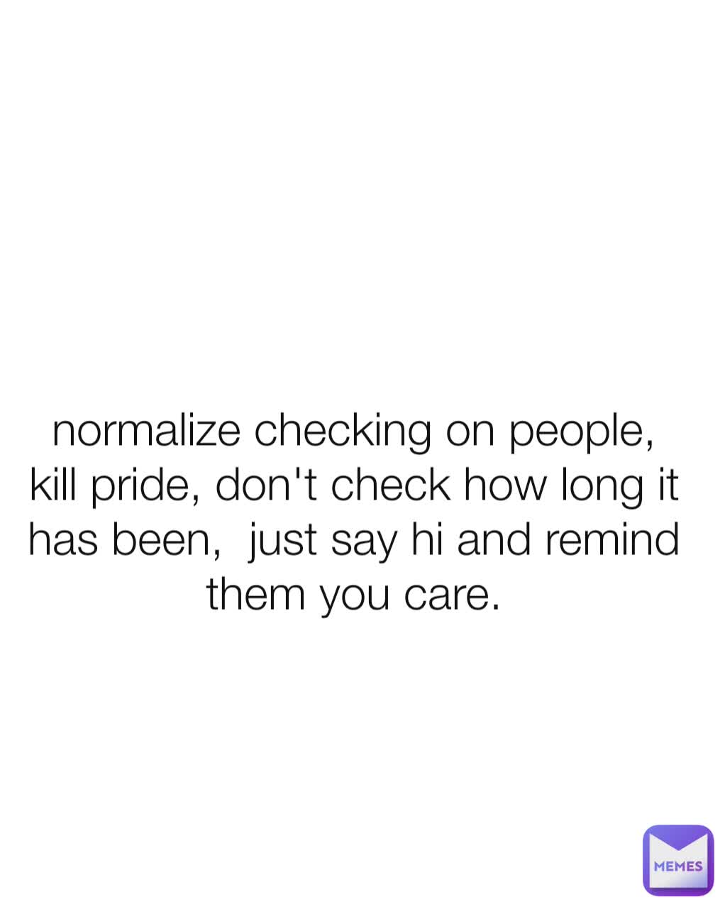 normalize checking on people,  kill pride, don't check how long it has been,  just say hi and remind them you care.