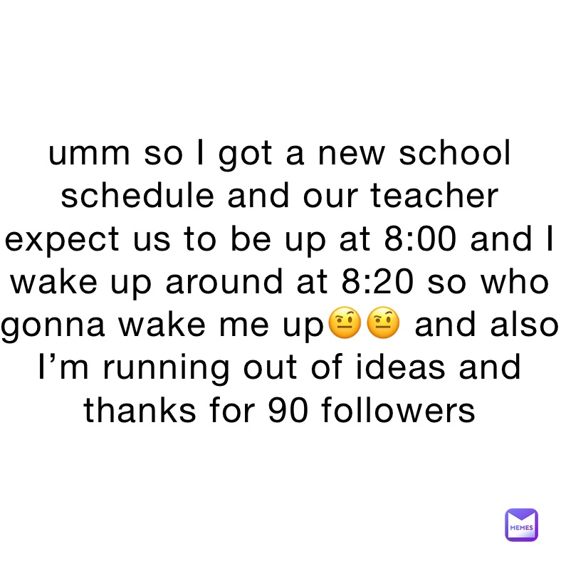 umm so I got a new school schedule and our teacher expect us to be up at 8:00 and I wake up around at 8:20 so who gonna wake me up🤨🤨 and also I’m running out of ideas and thanks for 90 followers