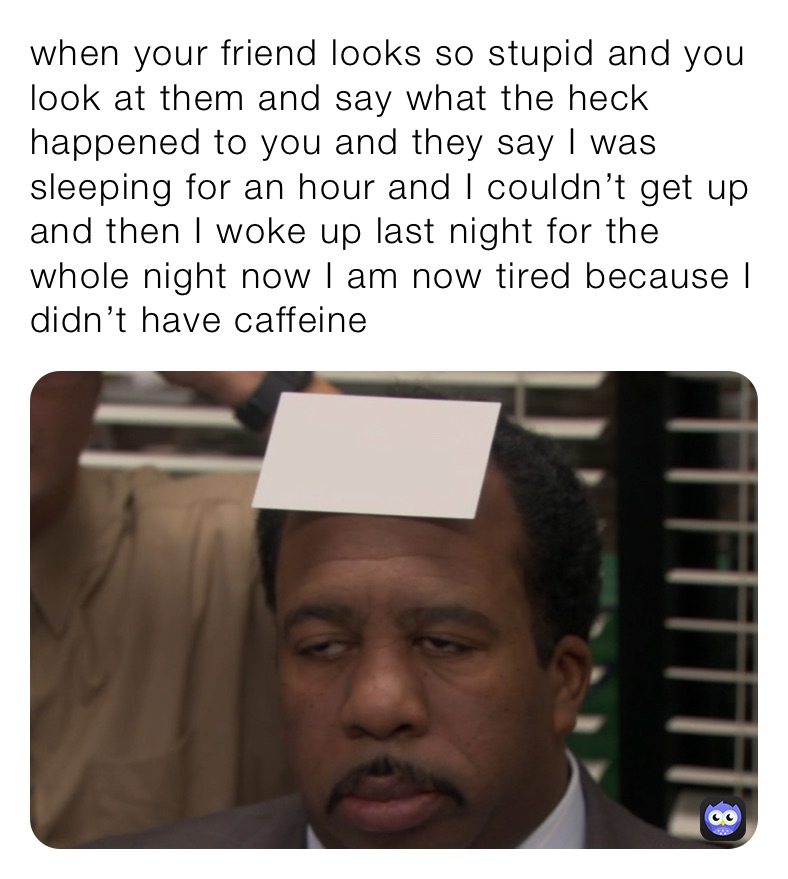 when your friend looks so stupid and you look at them and say what the heck happened to you and they say I was sleeping for an hour and I couldn’t get up and then I woke up last night for the whole night now I am now tired because I didn’t have caffeine￼￼