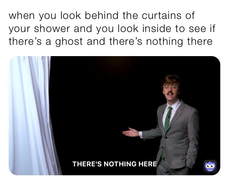 when you look behind the curtains of your shower and you look inside to see if there’s a ghost and there’s nothing there￼￼￼