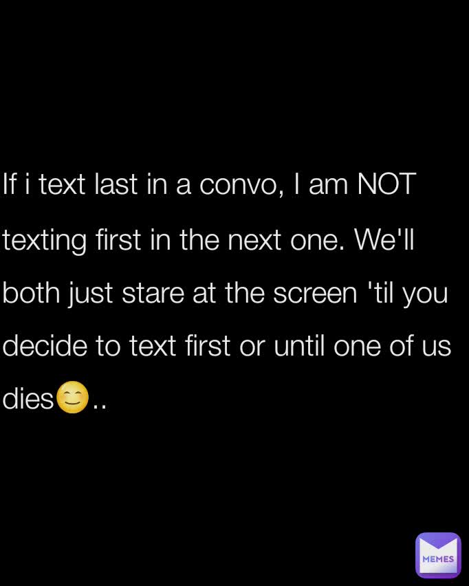 If i text last in a convo, I am NOT texting first in the next one. We'll both just stare at the screen 'til you decide to text first or until one of us dies😊..