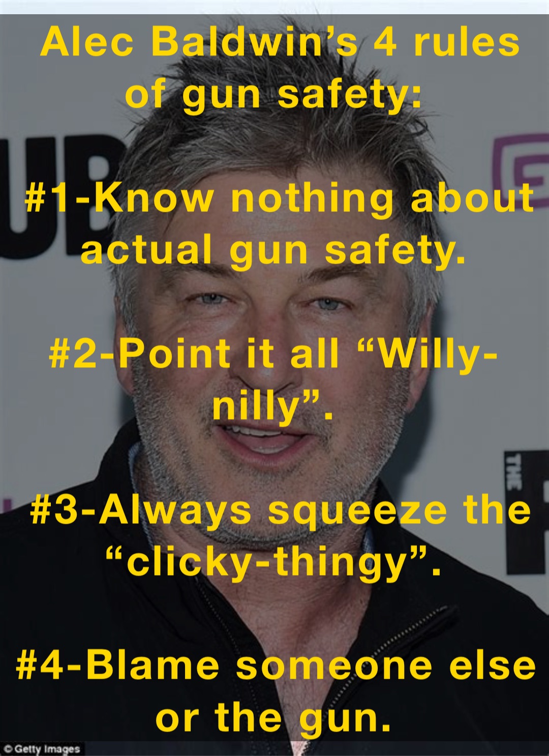 Alec Baldwin’s 4 rules of gun safety:

#1-Know nothing about actual gun safety.

#2-Point it all “Willy-nilly”.

#3-Always squeeze the “clicky-thingy”.

#4-Blame someone else or the gun.