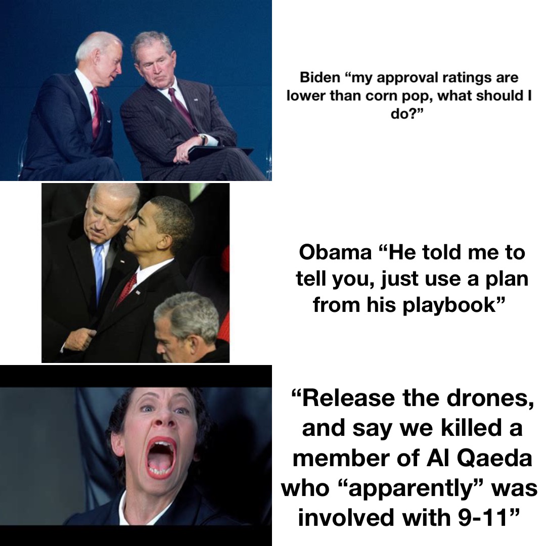 Biden “my approval ratings are lower than corn pop, what should I do?” Obama “He told me to tell you, just use a plan from his playbook” “Release the drones, and say we killed a member of Al Qaeda who “apparently” was involved with 9-11”
