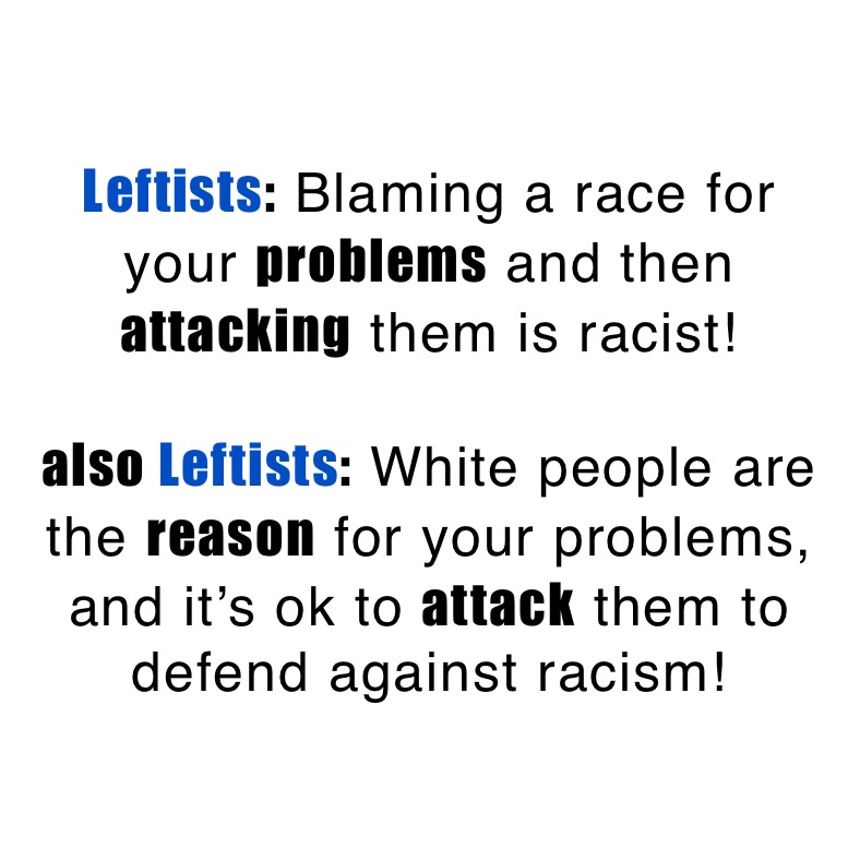 Leftists: Blaming a race for
your problems and then attacking them is racist!

also Leftists: White people are the reason for your problems, and it’s ok to attack them to defend against racism! 