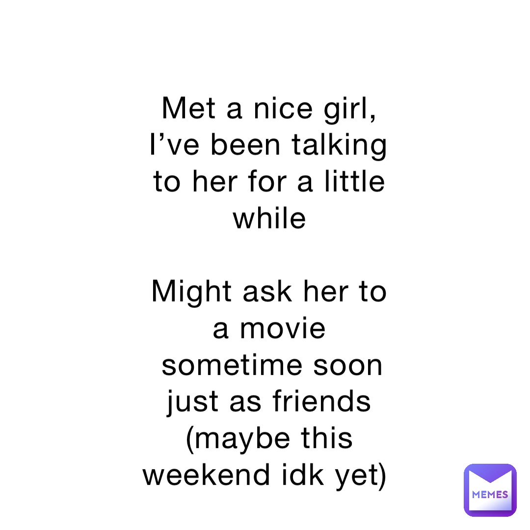 Met a nice girl, I’ve been talking to her for a little while 

Might ask her to a movie sometime soon    just as friends (maybe this weekend idk yet)