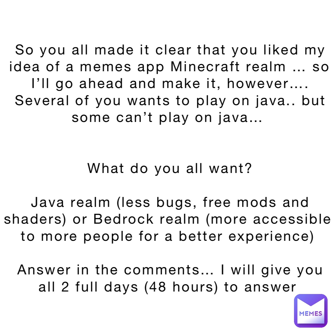 So you all made it clear that you liked my idea of a memes app Minecraft realm … so I’ll go ahead and make it, however…. Several of you wants to play on java.. but some can’t play on java…


What do you all want? 

Java realm (less bugs, free mods and shaders) or Bedrock realm (more accessible to more people for a better experience)

Answer in the comments… I will give you all 2 full days (48 hours) to answer