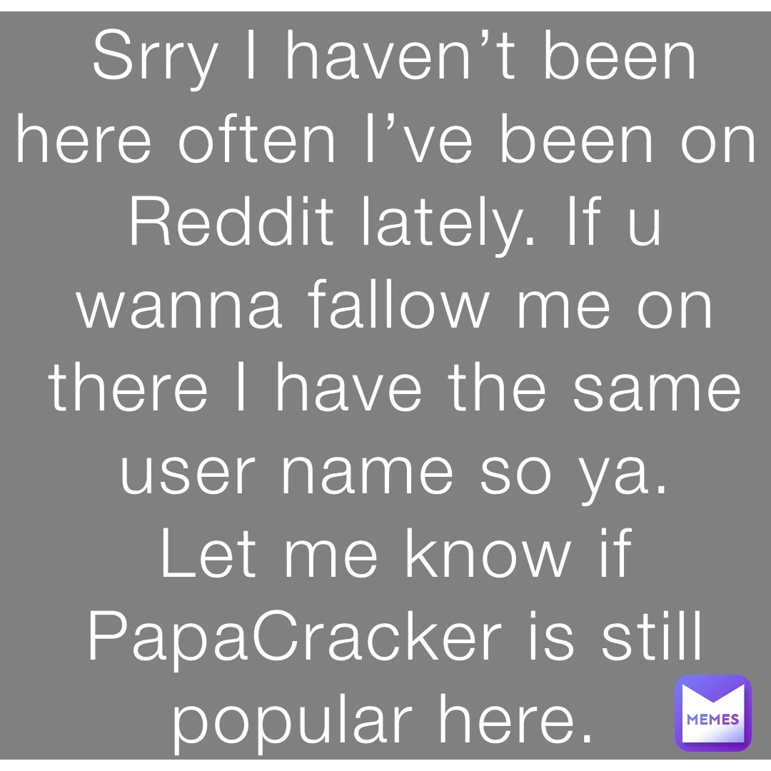 Srry I haven’t been here often I’ve been on Reddit lately. If u wanna fallow me on there I have the same user name so ya. 
Let me know if PapaCracker is still popular here.