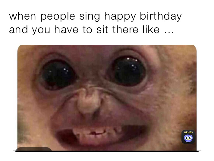 when people sing happy birthday and you have to sit there like …