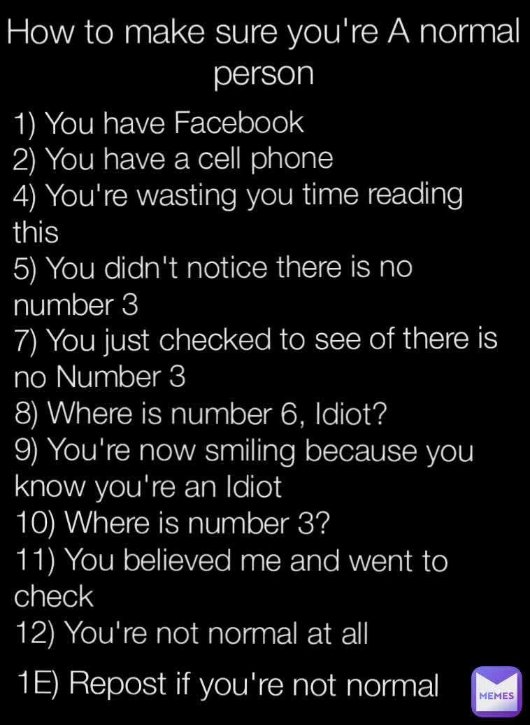 1E) Repost if you're not normal 8) Where is number 6, Idiot?
9) You're now smiling because you know you're an Idiot
10) Where is number 3?
11) You believed me and went to check
12) You're not normal at all 1) You have Facebook
2) You have a cell phone
4) You're wasting you time reading this
5) You didn't notice there is no number 3
7) You just checked to see of there is no Number 3

 How to make sure you're A normal person