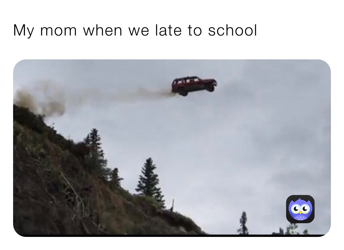 My mom when we late to school 