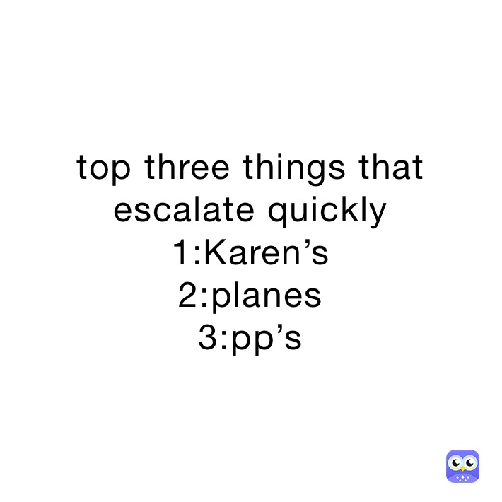 top three things that escalate quickly 
1:Karen’s 
2:planes
3:pp’s