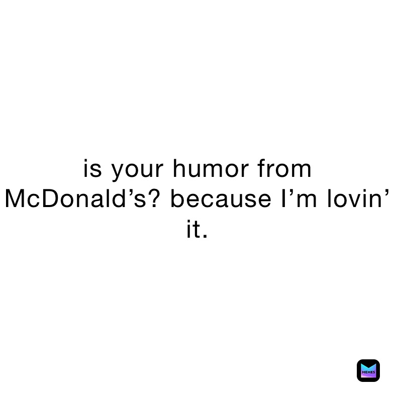 is your humor from McDonald’s? because I’m lovin’ it.
