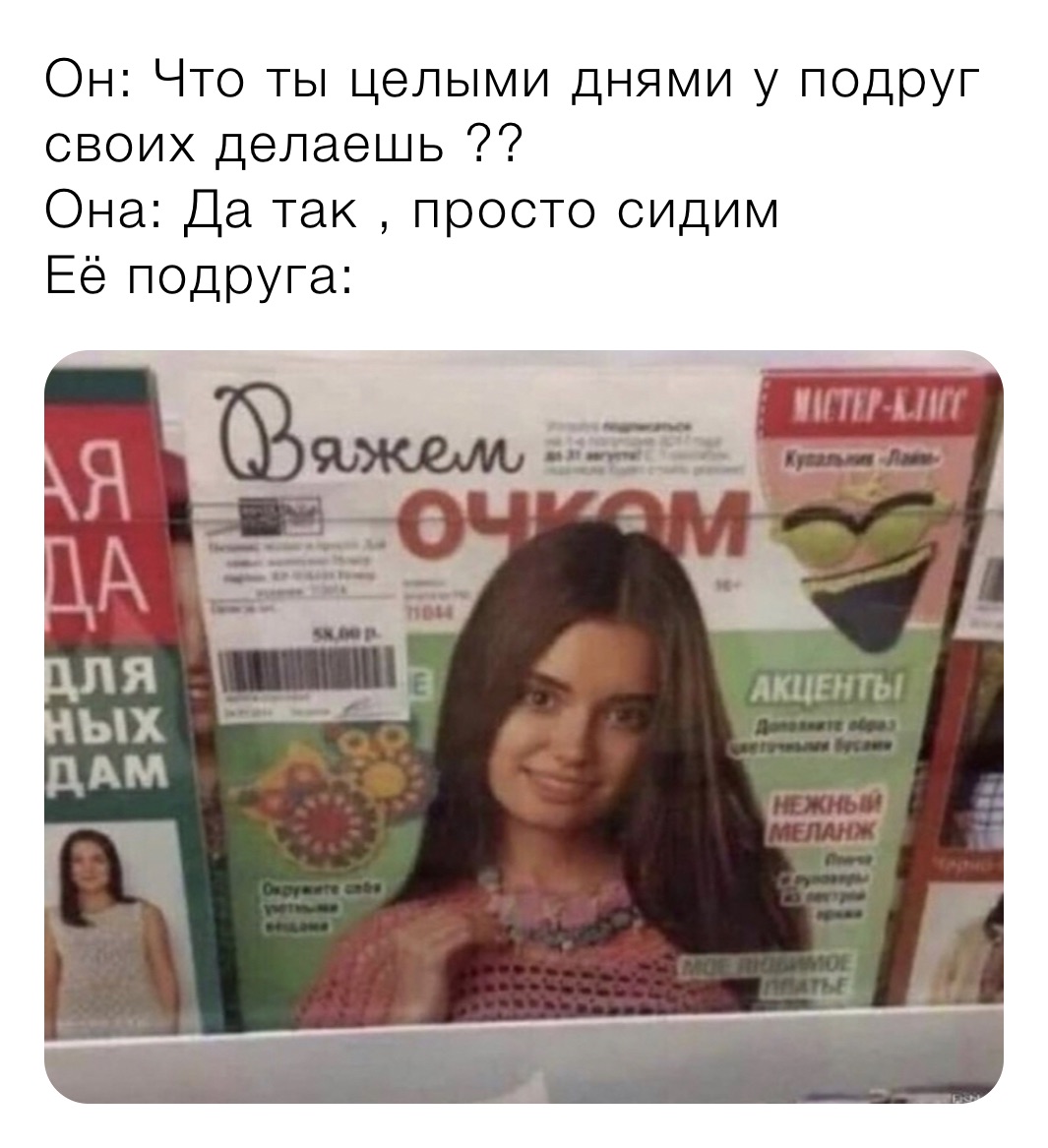 Он: Что ты целыми днями у подруг своих делаешь ??
Она: Да так , просто сидим 
Её подруга: