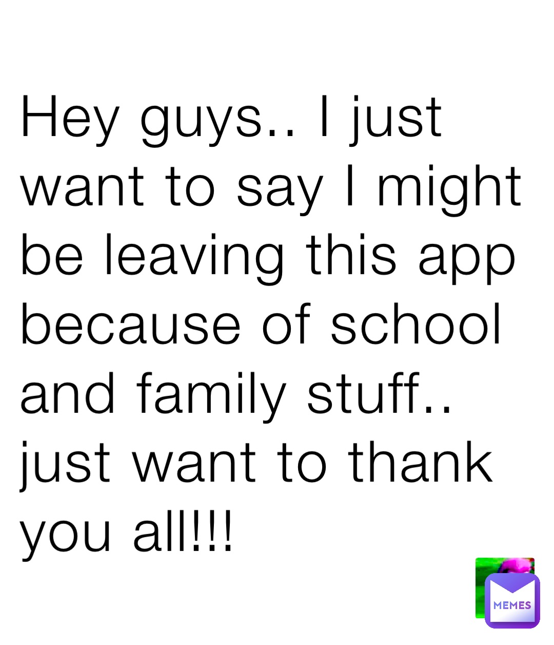 Hey guys.. I just want to say I might be leaving this app because of school and family stuff.. just want to thank you all!!!