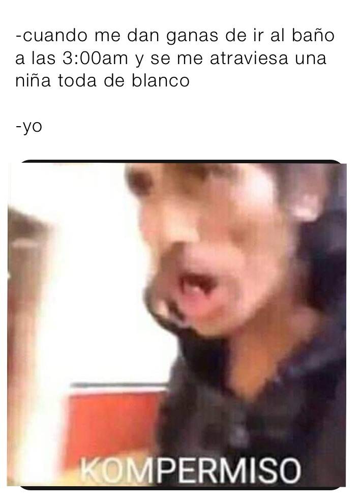 -cuando me dan ganas de ir al baño a las 3:00am y se me atraviesa una niña toda de blanco 

-yo
