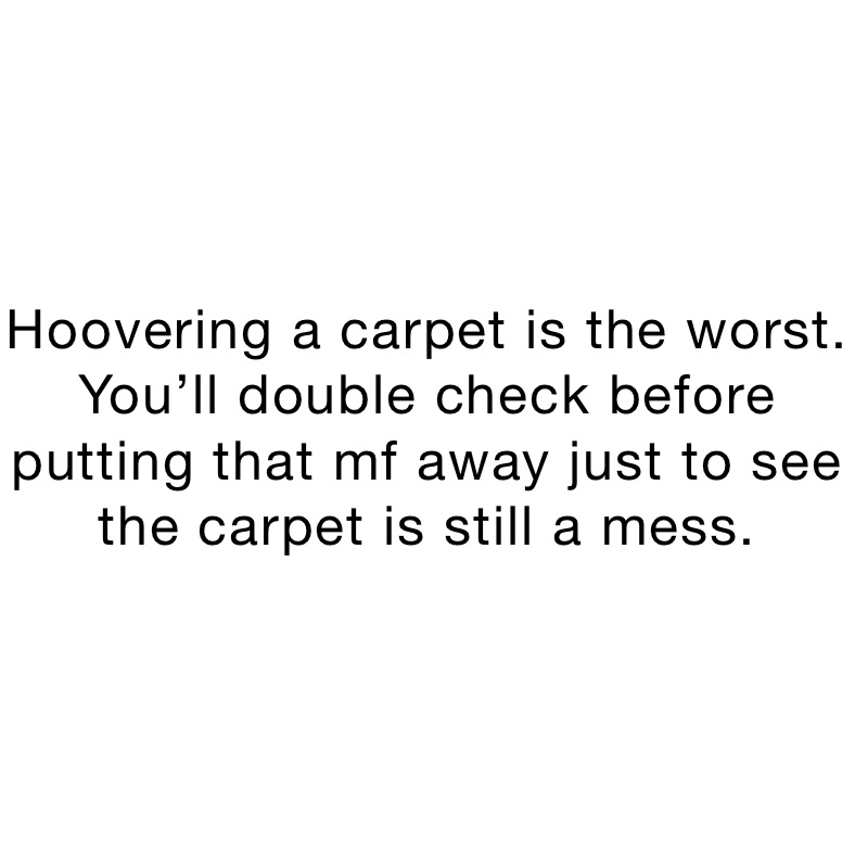 Hoovering a carpet is the worst. You’ll double check before putting that mf away just to see the carpet is still a mess.