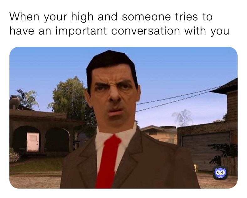 When your high and someone tries to have an important conversation with you 