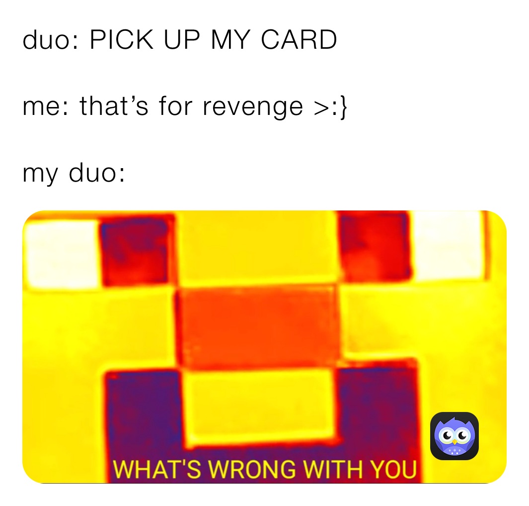 duo: PICK UP MY CARD 

me: that’s for revenge >:}

my duo: