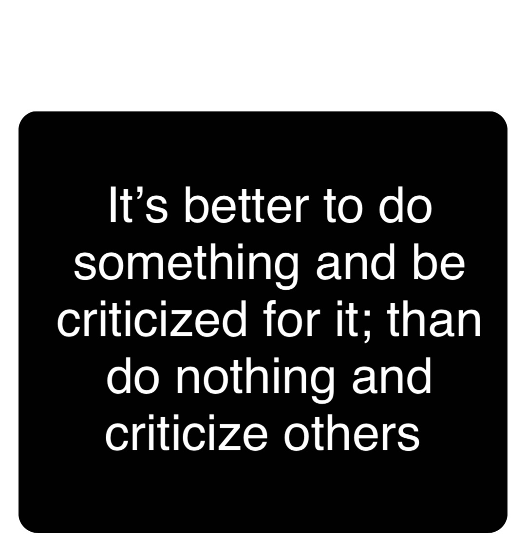 Double tap to edit It’s better to do something and be criticized for it; than do nothing and criticize others