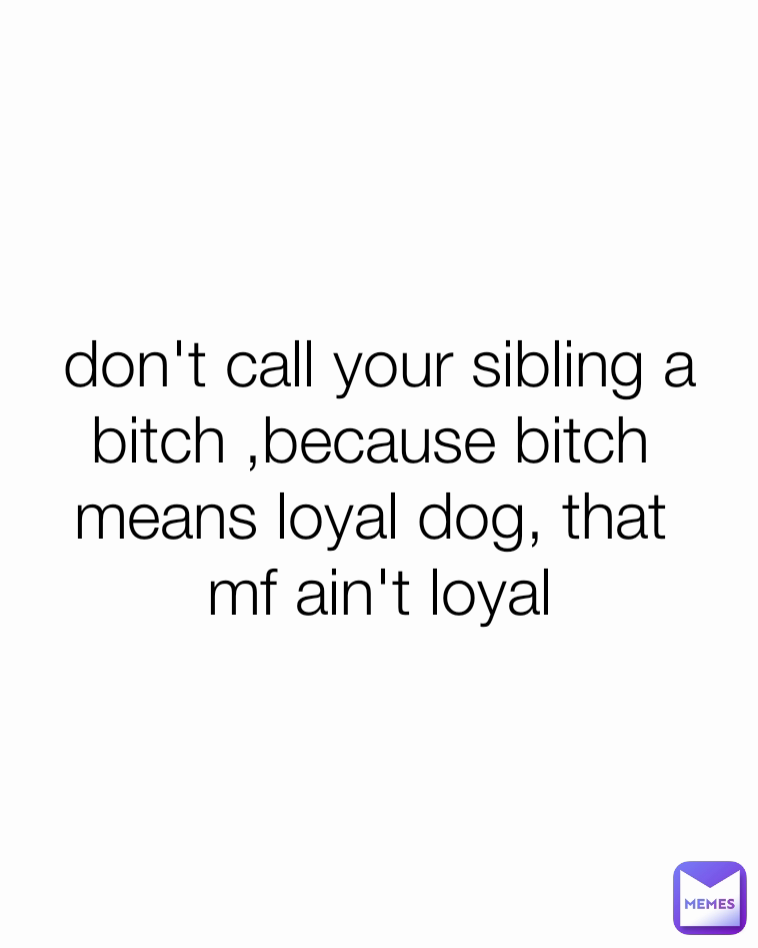 don't call your sibling a
bitch ,because bitch 
means loyal dog, that 
mf ain't loyal