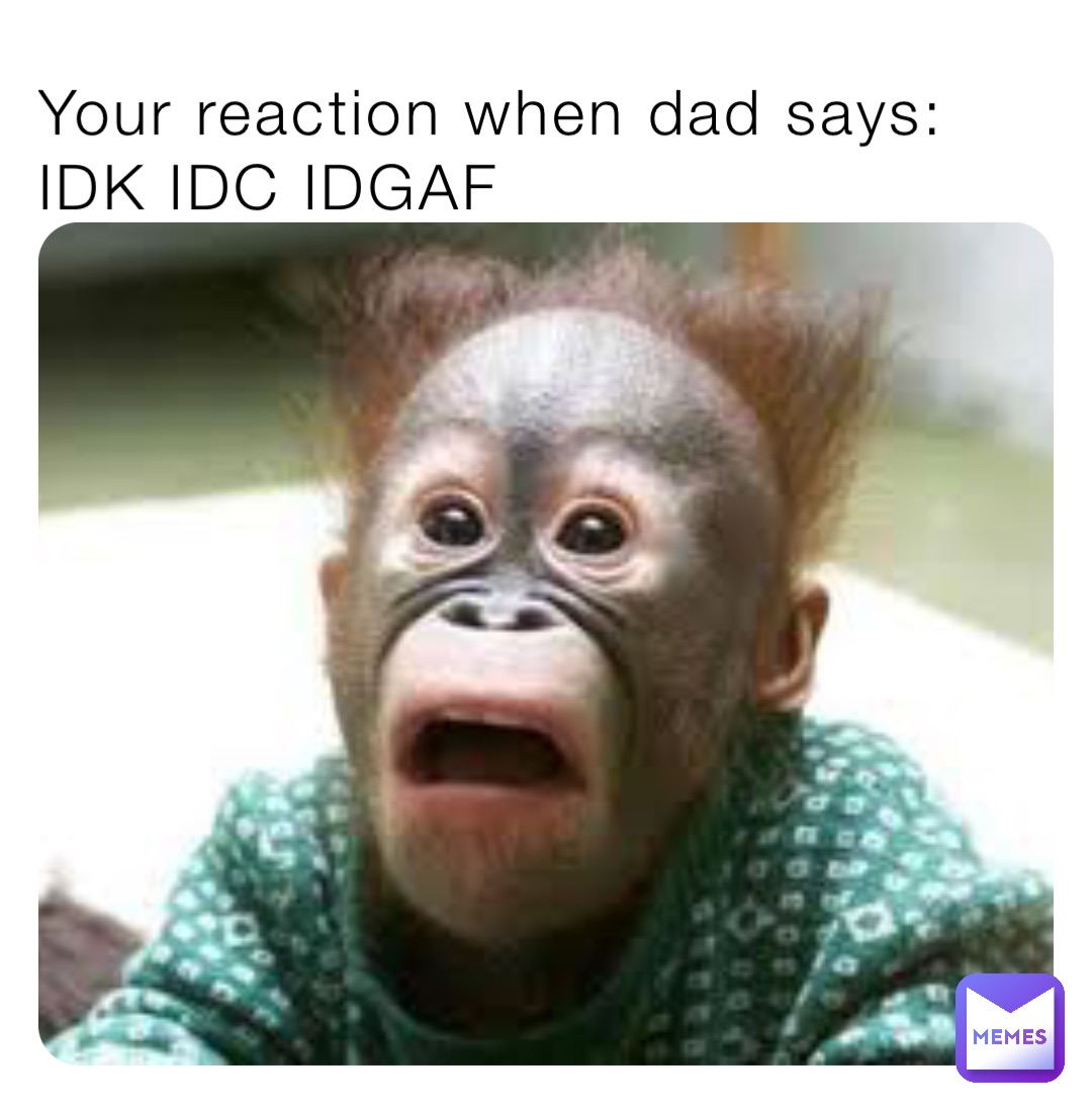 Your reaction when dad says:
IDK IDC IDGAF
