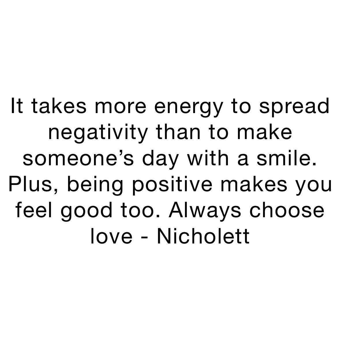 It takes more energy to spread negativity than to make someone’s day with a smile. Plus, being positive makes you feel good too. Always choose love - Nicholett 