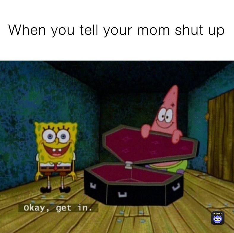 When you tell your mom shut up 