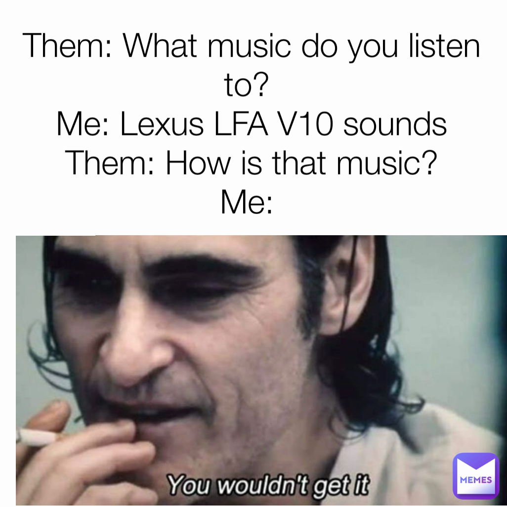 Them: What music do you listen to? 
Me: Lexus LFA V10 sounds
Them: How is that music?
Me: 