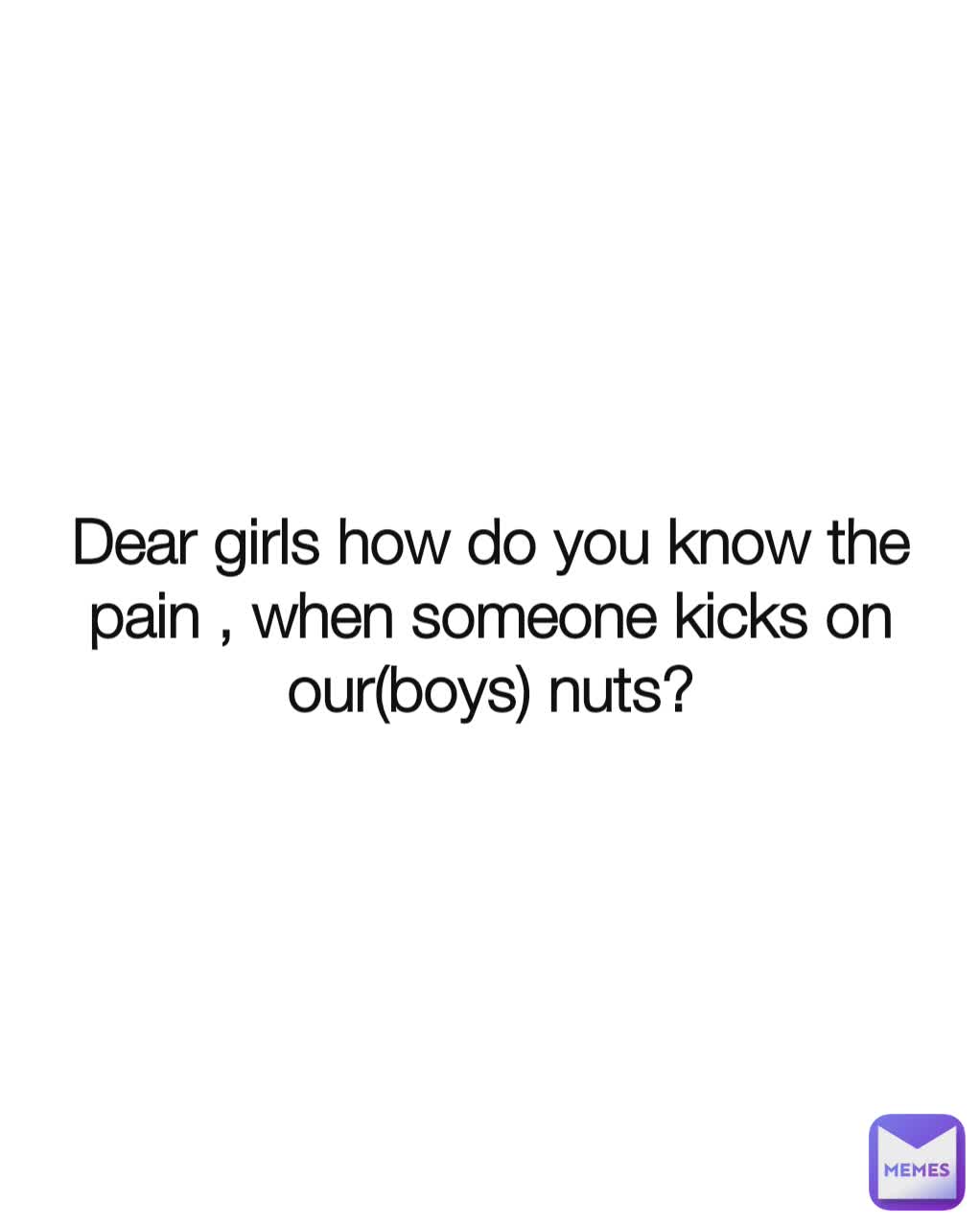 Dear girls how do you know the pain , when someone kicks on our(boys) nuts?