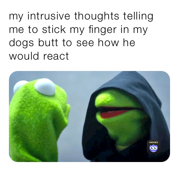 my intrusive thoughts telling me to stick my finger in my dogs butt to see how he would react