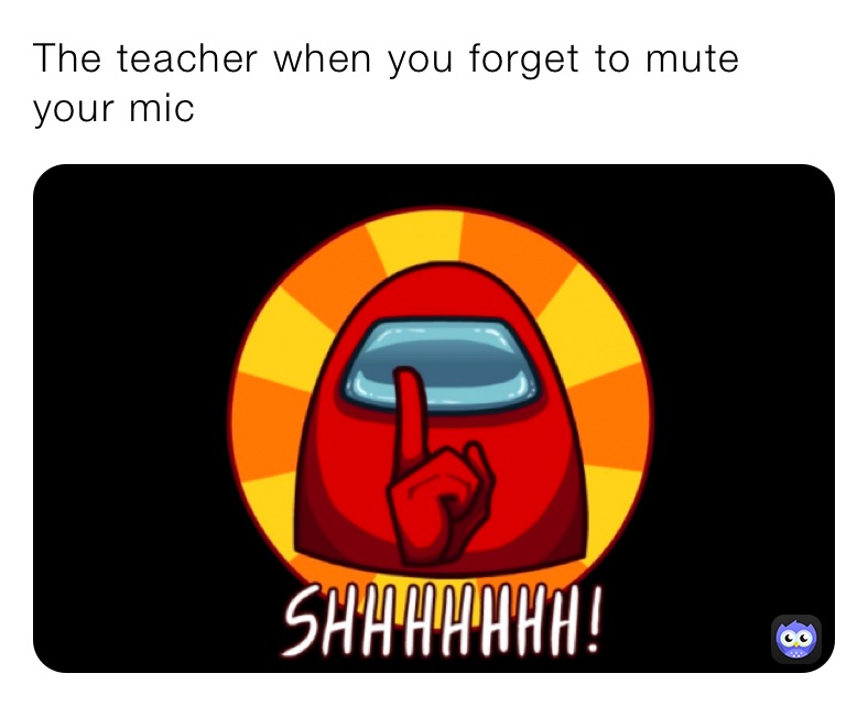 The teacher when you forget to mute your mic