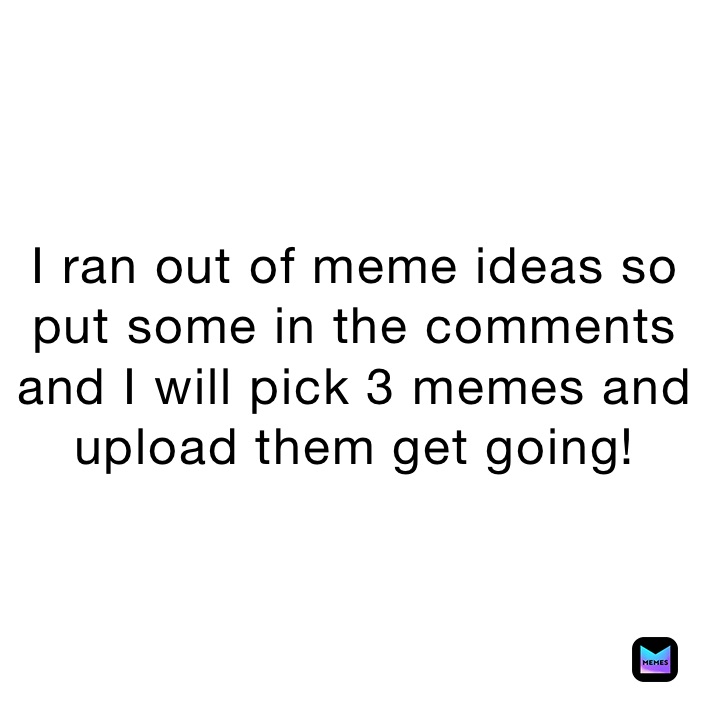 I ran out of meme ideas so put some in the comments and I will pick 3 memes and upload them get going!