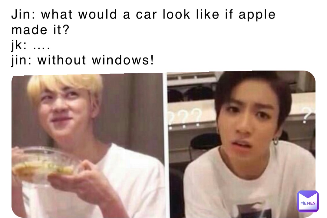 Jin: What would a car look like if Apple made it?
Jk: ….
Jin: Without Windows!