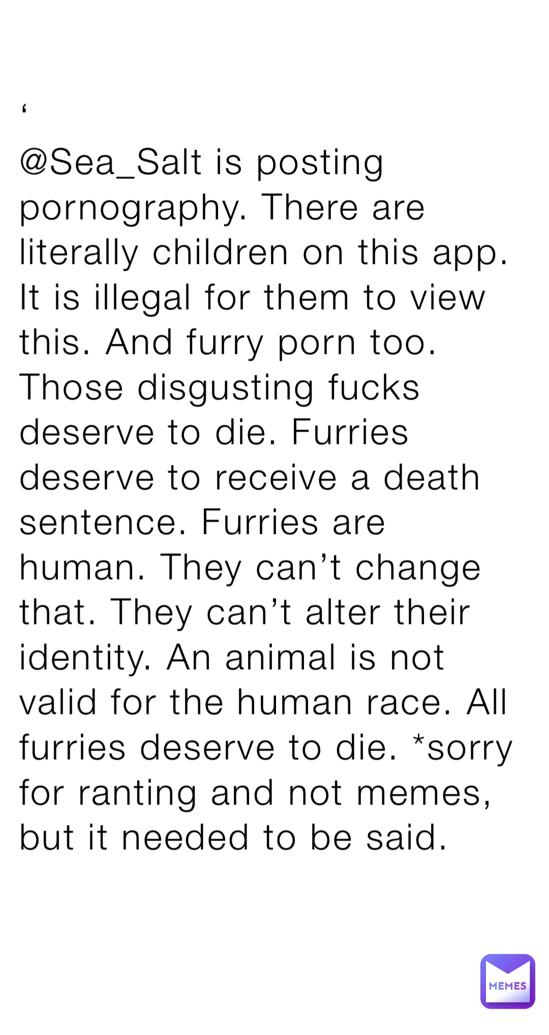 ‘
@Sea_Salt is posting pornography. There are literally children on this app. It is illegal for them to view this. And furry porn too. Those disgusting fucks deserve to die. Furries deserve to receive a death sentence. Furries are human. They can’t change that. They can’t alter their identity. An animal is not valid for the human race. All furries deserve to die. *sorry for ranting and not memes, but it needed to be said.