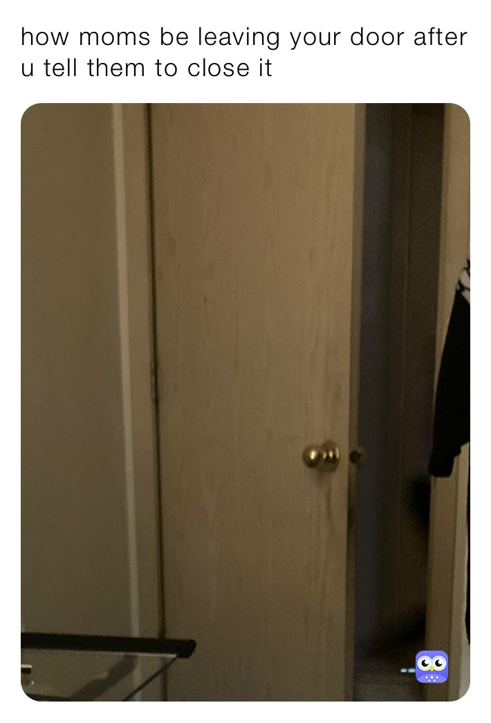 how moms be leaving your door after u tell them to close it