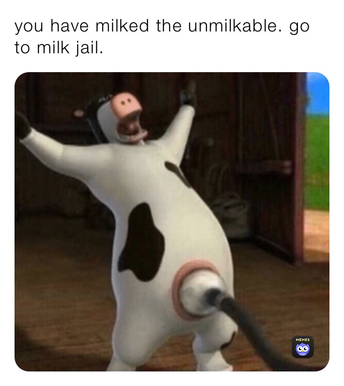 you have milked the unmilkable. go to milk jail.