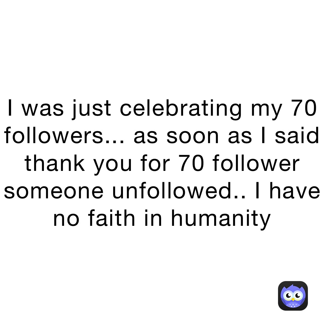 I was just celebrating my 70 followers... as soon as I said thank you for 70 follower someone unfollowed.. I have no faith in humanity 