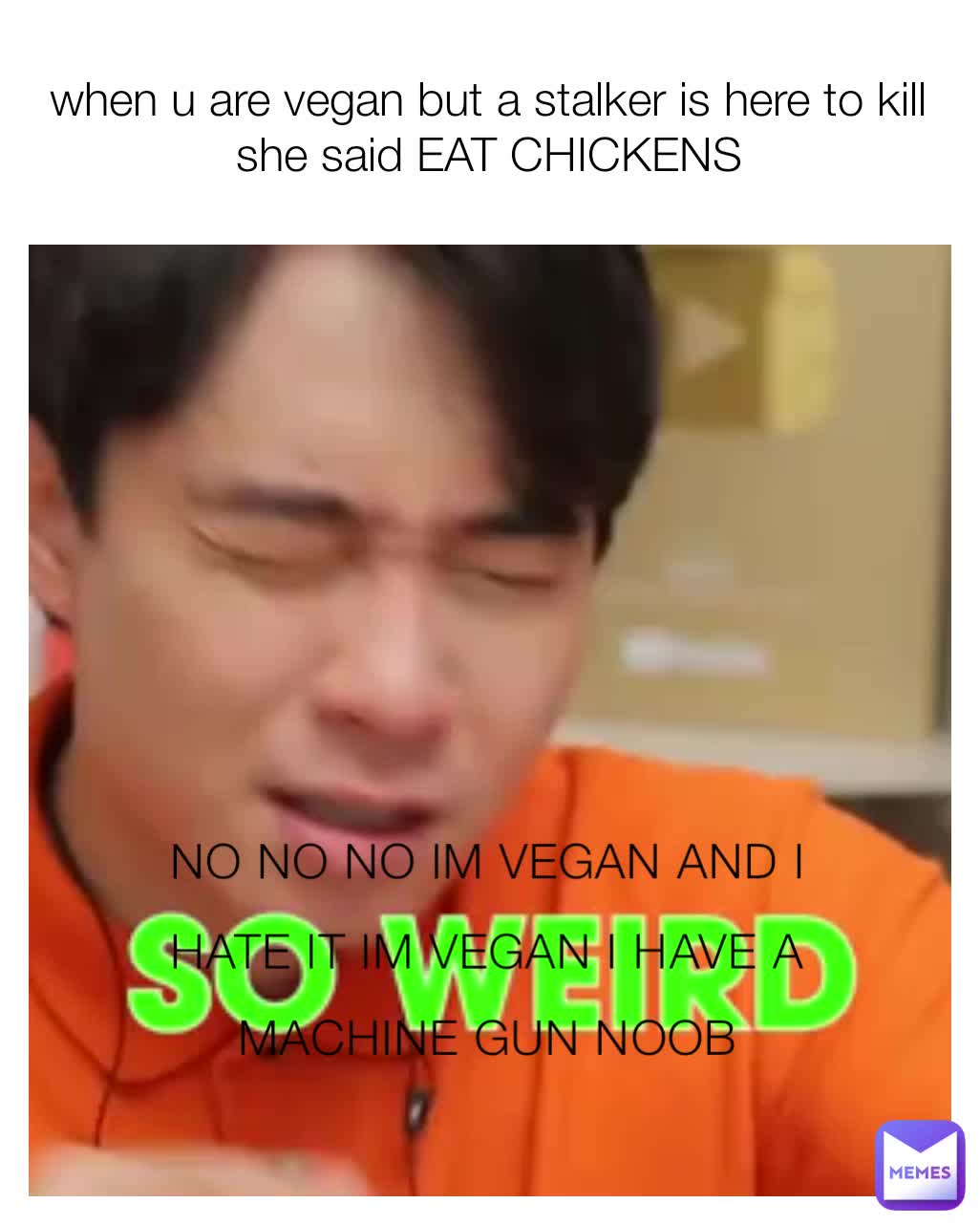 when u are vegan but a stalker is here to kill she said EAT CHICKENS NO NO NO IM VEGAN AND I