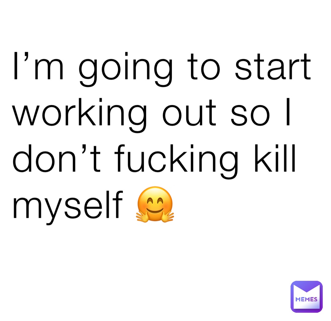 I’m going to start working out so I don’t fucking kill myself 🤗