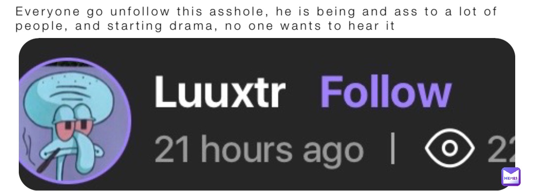 Everyone go unfollow this asshole, he is being and ass to a lot of people, and starting drama, no one wants to hear it